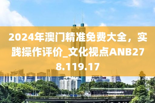 2024年澳門精準免費大全，實踐操作評價_文化視點ANB278.119.17