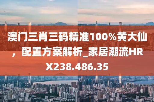 澳門三肖三碼精準100%黃大仙，配置方案解析_家居潮流HRX238.486.35