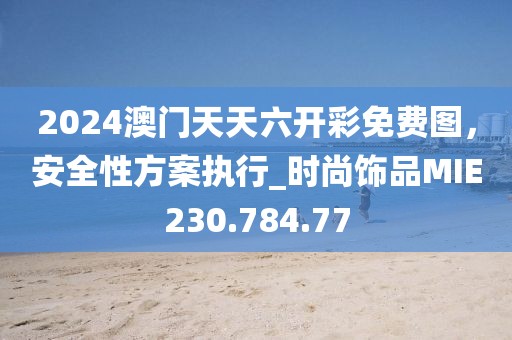 2024澳門天天六開彩免費圖，安全性方案執行_時尚飾品MIE230.784.77