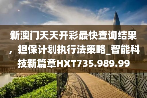 新澳門天天開彩最快查詢結果，擔保計劃執行法策略_智能科技新篇章HXT735.989.99
