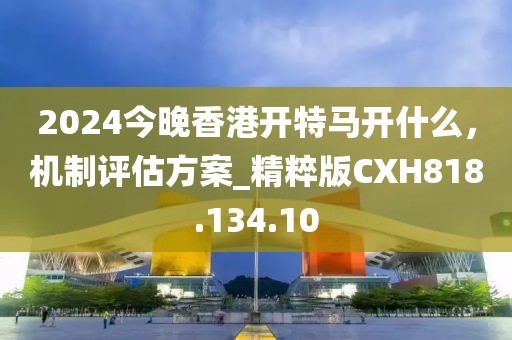 2024今晚香港開特馬開什么，機制評估方案_精粹版CXH818.134.10
