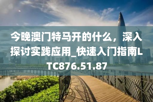 今晚澳門特馬開的什么，深入探討實踐應用_快速入門指南LTC876.51.87