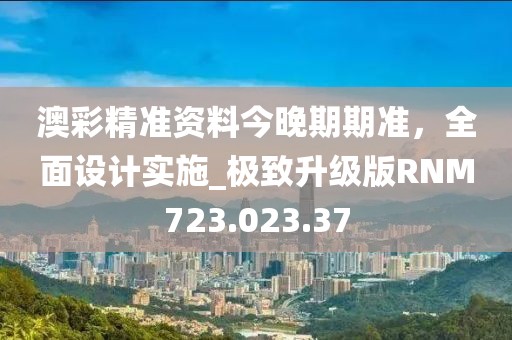 澳彩精準資料今晚期期準，全面設計實施_極致升級版RNM723.023.37