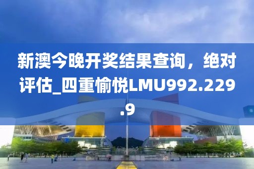 新澳今晚開獎結果查詢，絕對評估_四重愉悅LMU992.229.9