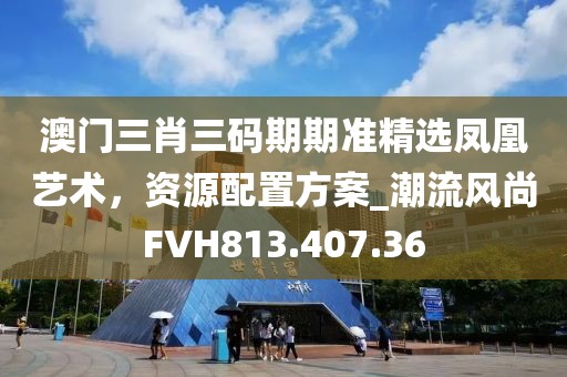 澳門三肖三碼期期準精選鳳凰藝術，資源配置方案_潮流風尚FVH813.407.36