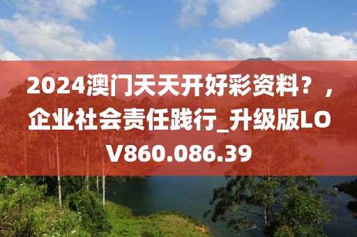 2024澳門天天開好彩資料？，企業社會責任踐行_升級版LOV860.086.39