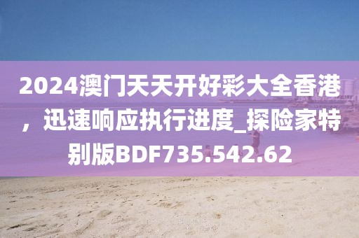 2024澳門天天開好彩大全香港，迅速響應執行進度_探險家特別版BDF735.542.62