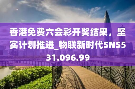 香港免費六會彩開獎結果，堅實計劃推進_物聯新時代SNS531.096.99