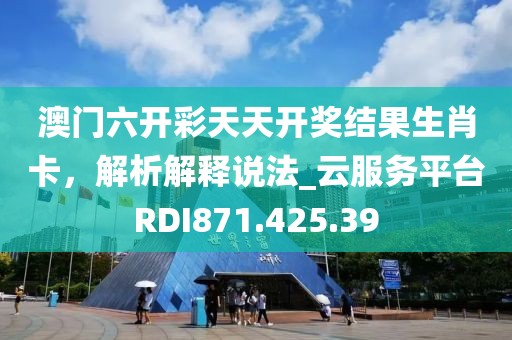澳門六開彩天天開獎結果生肖卡，解析解釋說法_云服務平臺RDI871.425.39