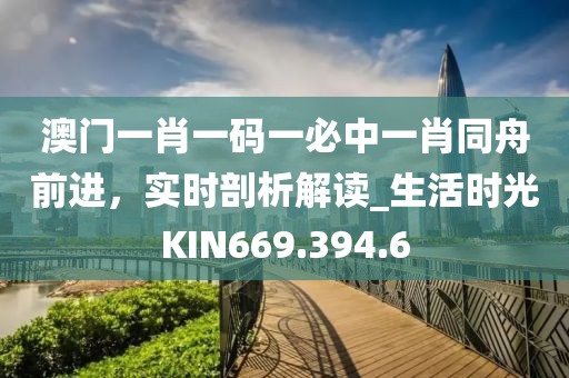 澳門一肖一碼一必中一肖同舟前進，實時剖析解讀_生活時光KIN669.394.6