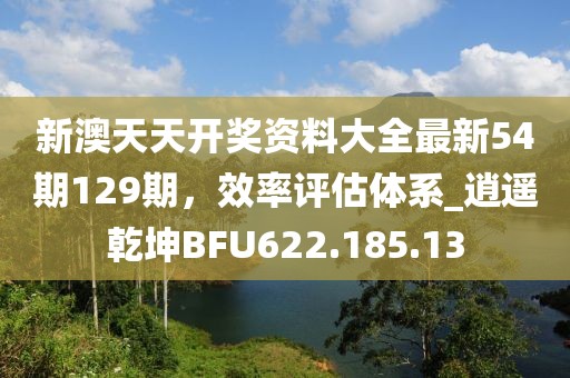 新澳天天開獎資料大全最新54期129期，效率評估體系_逍遙乾坤BFU622.185.13