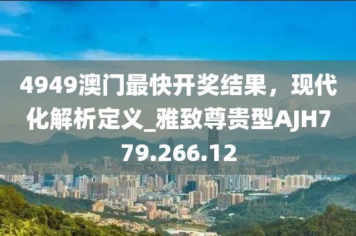 4949澳門最快開獎結果，現代化解析定義_雅致尊貴型AJH779.266.12