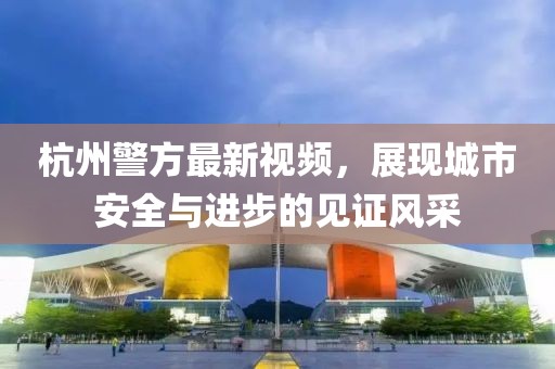 杭州警方最新視頻，展現城市安全與進步的見證風采