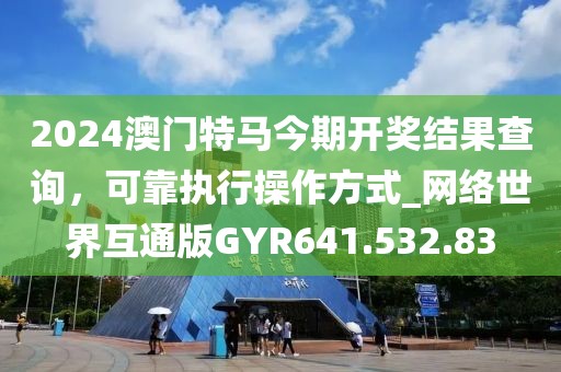 2024澳門特馬今期開獎結果查詢，可靠執行操作方式_網絡世界互通版GYR641.532.83