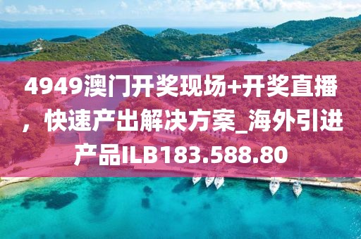 4949澳門開獎現場+開獎直播，快速產出解決方案_海外引進產品ILB183.588.80