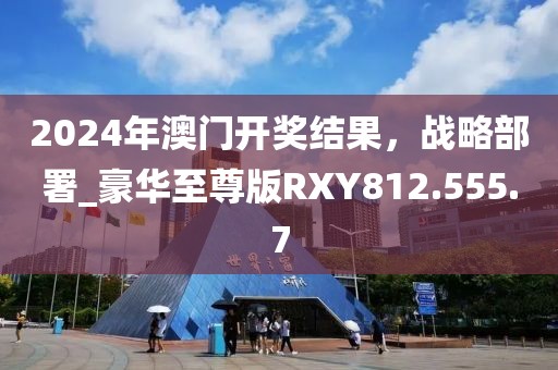 2024年澳門開獎結果，戰略部署_豪華至尊版RXY812.555.7