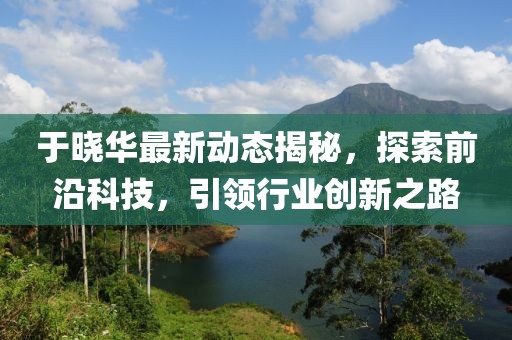 于曉華最新動態揭秘，探索前沿科技，引領行業創新之路