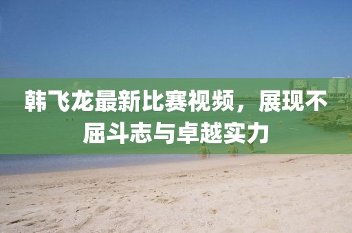 韓飛龍最新比賽視頻，展現不屈斗志與卓越實力