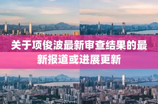關于項俊波最新審查結果的最新報道或進展更新