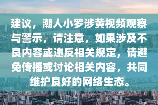 建議，潮人小羅涉黃視頻觀察與警示，請注意，如果涉及不良內容或違反相關規定，請避免傳播或討論相關內容，共同維護良好的網絡生態。
