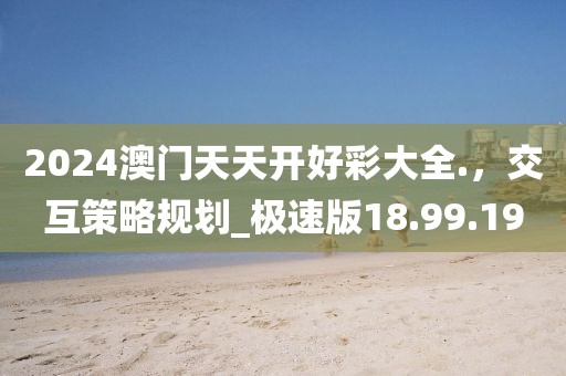 2024澳門天天開好彩大全.，交互策略規劃_極速版18.99.19