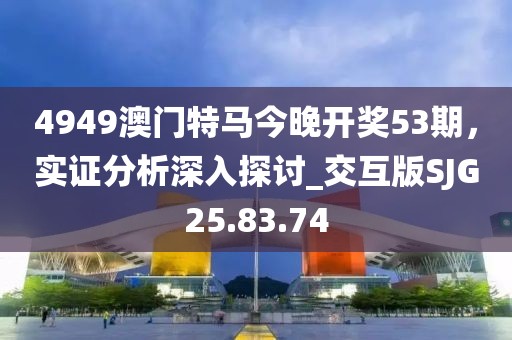 4949澳門特馬今晚開獎53期，實證分析深入探討_交互版SJG25.83.74