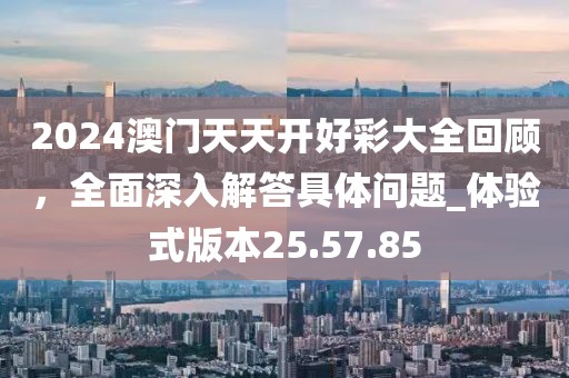2024澳門天天開好彩大全回顧，全面深入解答具體問題_體驗式版本25.57.85