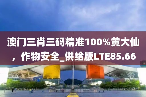 澳門三肖三碼精準100%黃大仙，作物安全_供給版LTE85.66