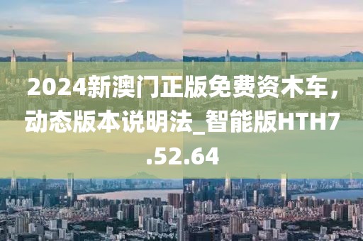 2024新澳門正版免費資木車，動態版本說明法_智能版HTH7.52.64