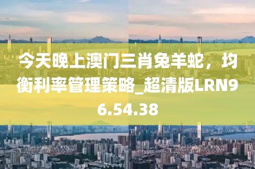 今天晚上澳門三肖兔羊蛇，均衡利率管理策略_超清版LRN96.54.38
