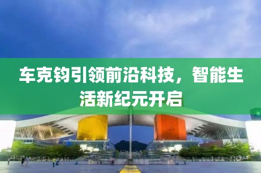 車克鈞引領前沿科技，智能生活新紀元開啟