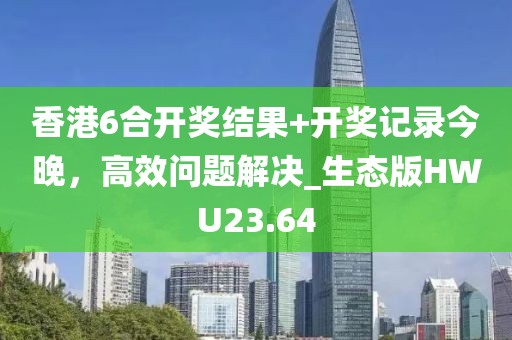 香港6合開獎結果+開獎記錄今晚，高效問題解決_生態版HWU23.64