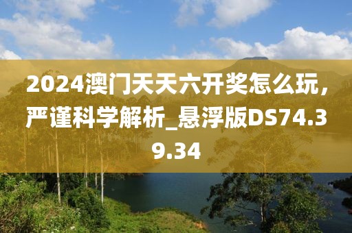 2024澳門天天六開獎怎么玩，嚴謹科學解析_懸浮版DS74.39.34