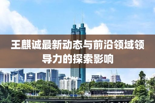 王麒誠最新動態與前沿領域領導力的探索影響
