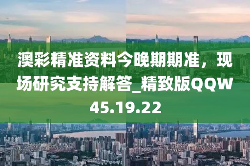 澳彩精準資料今晚期期準，現場研究支持解答_精致版QQW45.19.22