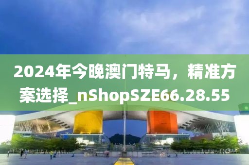 2024年今晚澳門特馬，精準方案選擇_nShopSZE66.28.55