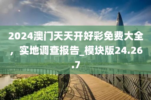 2024澳門天天開好彩免費大全，實地調查報告_模塊版24.26.7