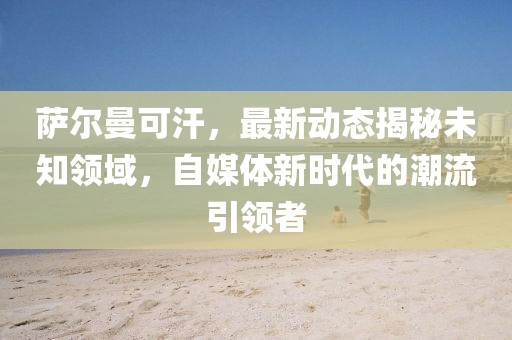 薩爾曼可汗，最新動態揭秘未知領域，自媒體新時代的潮流引領者