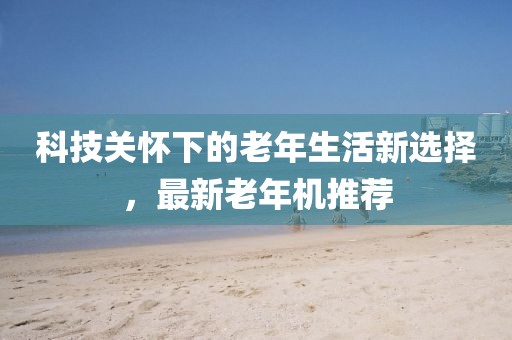 科技關懷下的老年生活新選擇，最新老年機推薦