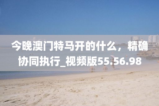今晚澳門特馬開的什么，精確協同執行_視頻版55.56.98