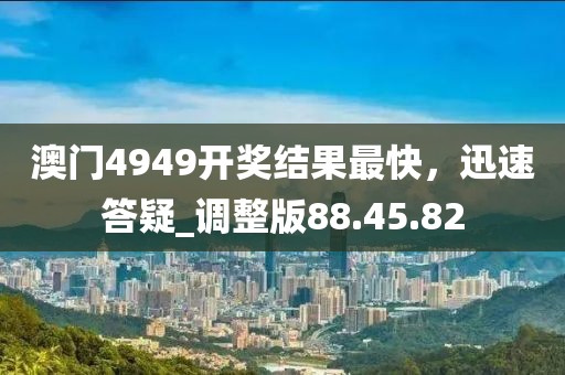 澳門4949開獎結果最快，迅速答疑_調整版88.45.82