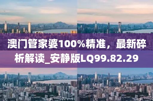 澳門管家婆100%精準，最新碎析解讀_安靜版LQ99.82.29