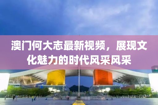 澳門何大志最新視頻，展現文化魅力的時代風采風采