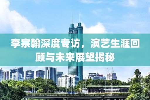李宗翰深度專訪，演藝生涯回顧與未來展望揭秘
