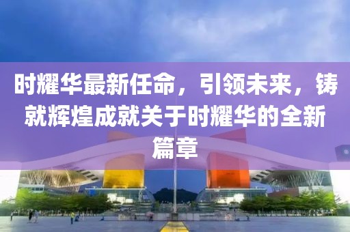 時耀華最新任命，引領未來，鑄就輝煌成就關于時耀華的全新篇章