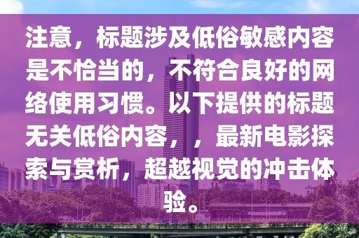 注意，標題涉及低俗敏感內容是不恰當的，不符合良好的網絡使用習慣。以下提供的標題無關低俗內容，，最新電影探索與賞析，超越視覺的沖擊體驗。