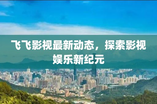 飛飛影視最新動態，探索影視娛樂新紀元