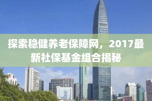 探索穩健養老保障網，2017最新社?；鸾M合揭秘