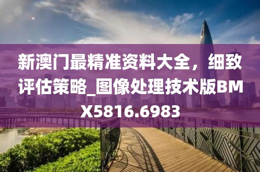 新澳門最精準資料大全，細致評估策略_圖像處理技術版BMX5816.6983