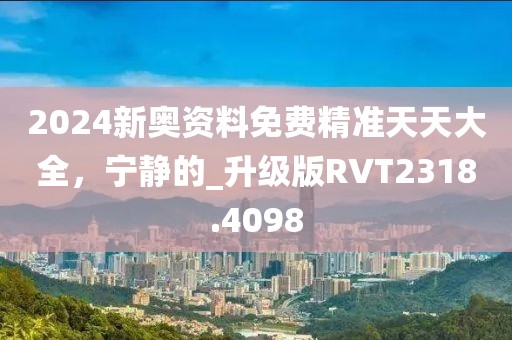 2024新奧資料免費精準天天大全，寧靜的_升級版RVT2318.4098
